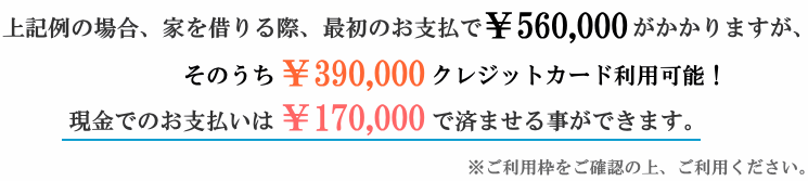 家を借りる際、最初のお支払で￥560,000がかかりますが、そのうち￥390,000　クレジットカード利用可能！現金でのお支払いは￥170,000で済ませる事ができます。※ご利用枠をご確認の上、ご利用ください。