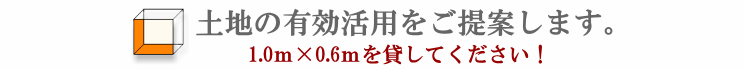 土地の有効活用をご提案します。1.0ｍ×0.6ｍを貸してください！