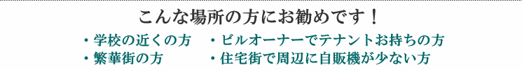 こんな場所の方にお勧めです！・学校の近くの方・ビルオーナーでテナントお持ちの方・繁華街の方・住宅街で周辺に自販機が少ない方
