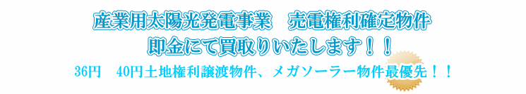 産業用太陽光発電事業　売電権利確定物件　即金にて買取りいたします！！36円　40円土地権利譲渡物件、メガソーラー物件最優先！！