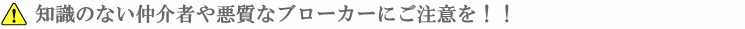 知識のない仲介者や悪質なブローカーにご注意を！！